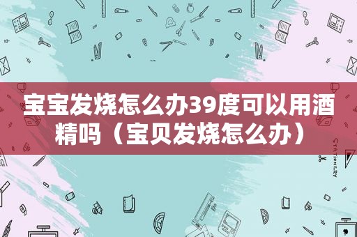 宝宝发烧怎么办39度可以用酒精吗（宝贝发烧怎么办）