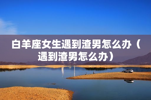 白羊座女生遇到渣男怎么办（遇到渣男怎么办）
