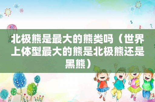 北极熊是最大的熊类吗（世界上体型最大的熊是北极熊还是黑熊）