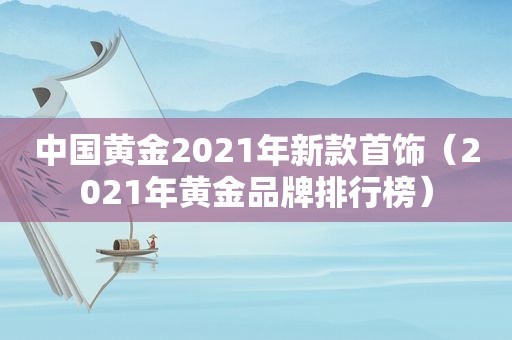 中国黄金2021年新款首饰（2021年黄金品牌排行榜）