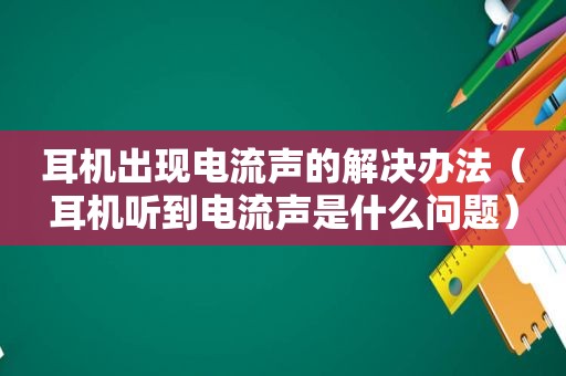 耳机出现电流声的解决办法（耳机听到电流声是什么问题）