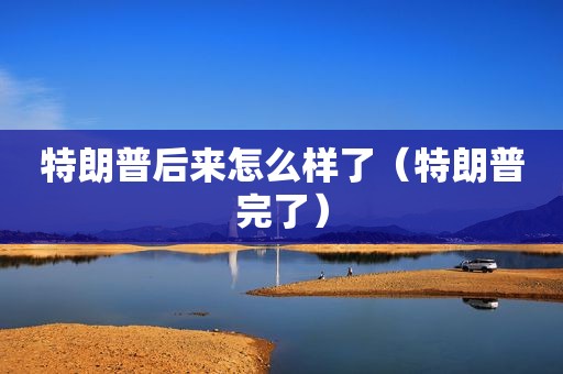 特朗普后来怎么样了（特朗普完了）