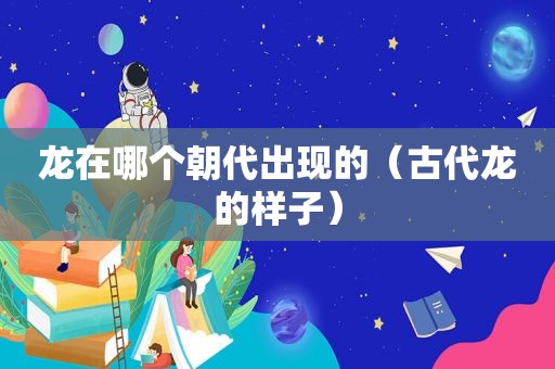 龙在哪个朝代出现的（古代龙的样子）