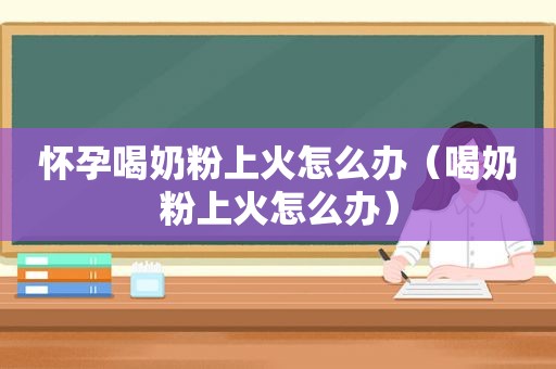 怀孕喝奶粉上火怎么办（喝奶粉上火怎么办）