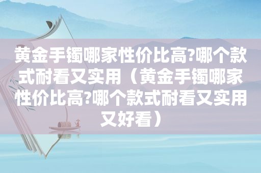 黄金手镯哪家性价比高?哪个款式耐看又实用（黄金手镯哪家性价比高?哪个款式耐看又实用又好看）
