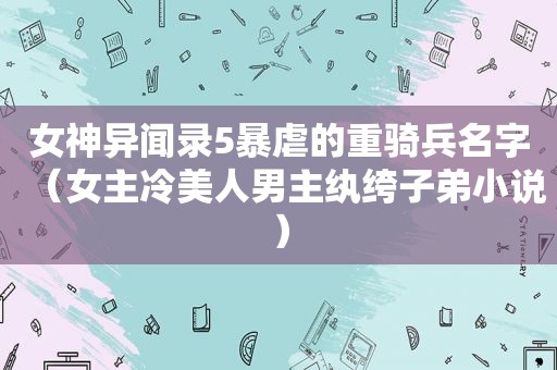 女神异闻录5暴虐的重骑兵名字（女主冷美人男主纨绔子弟小说）