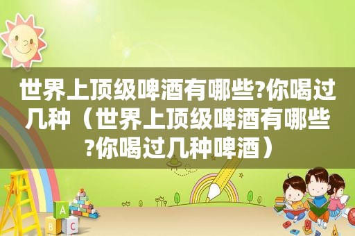 世界上顶级啤酒有哪些?你喝过几种（世界上顶级啤酒有哪些?你喝过几种啤酒）
