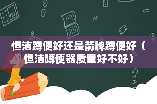 恒洁蹲便好还是箭牌蹲便好（恒洁蹲便器质量好不好）