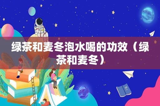 绿茶和麦冬泡水喝的功效（绿茶和麦冬）