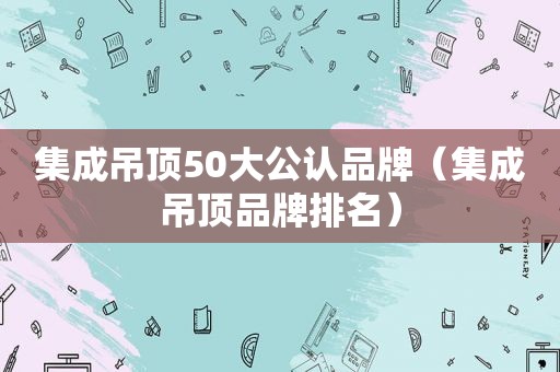 集成吊顶50大公认品牌（集成吊顶品牌排名）