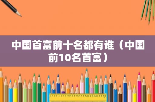 中国首富前十名都有谁（中国前10名首富）