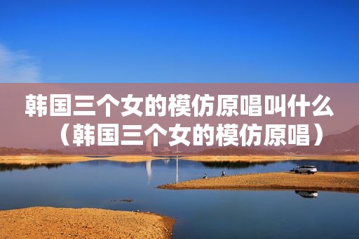 韩国三个女的模仿原唱叫什么（韩国三个女的模仿原唱）