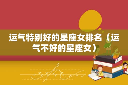 运气特别好的星座女排名（运气不好的星座女）