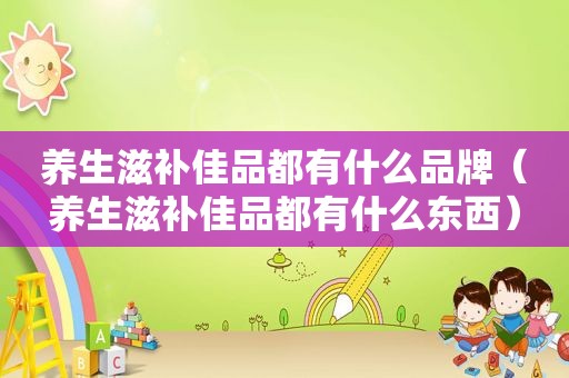 养生滋补佳品都有什么品牌（养生滋补佳品都有什么东西）