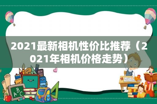 2021最新相机性价比推荐（2021年相机价格走势）