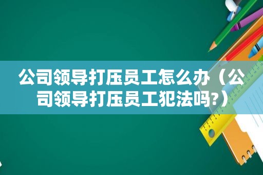 公司领导打压员工怎么办（公司领导打压员工犯法吗?）