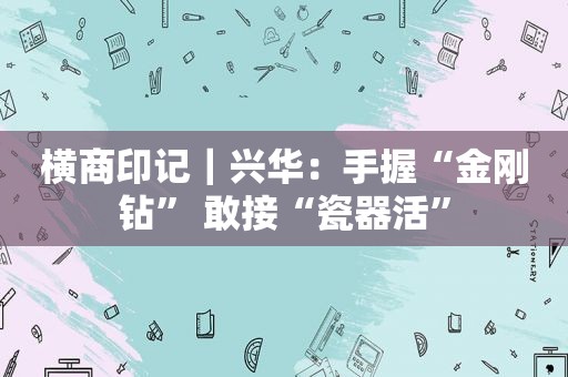 横商印记｜兴华：手握“金刚钻” 敢接“瓷器活”