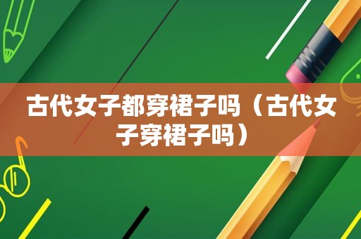 古代女子都穿裙子吗（古代女子穿裙子吗）
