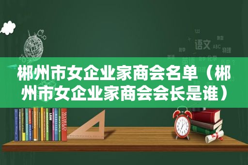 郴州市女企业家商会名单（郴州市女企业家商会会长是谁）
