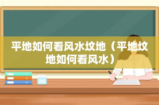 平地如何看风水坟地（平地坟地如何看风水）