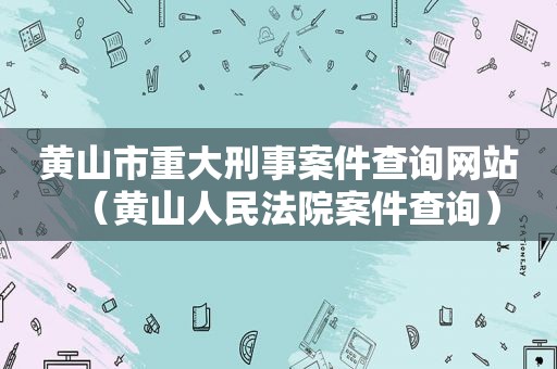 黄山市重大刑事案件查询网站（黄山人民法院案件查询）