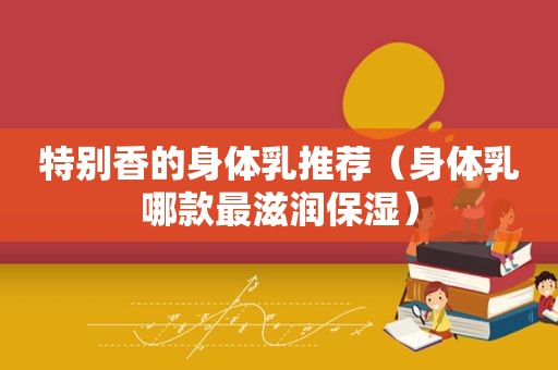 特别香的身体乳推荐（身体乳哪款最滋润保湿）