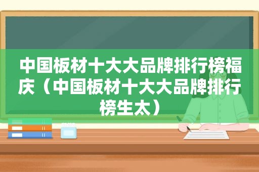 中国板材十大大品牌排行榜福庆（中国板材十大大品牌排行榜生太）