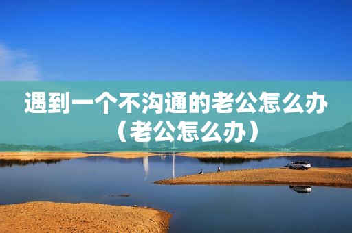 遇到一个不沟通的老公怎么办（老公怎么办）