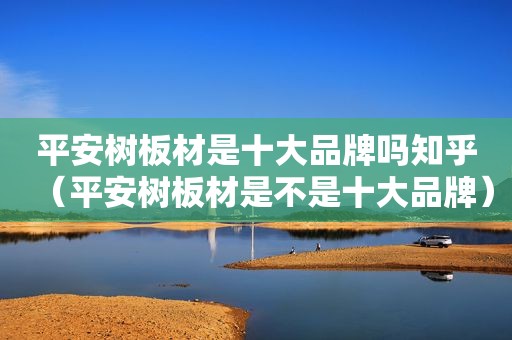平安树板材是十大品牌吗知乎（平安树板材是不是十大品牌）