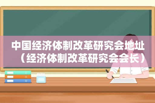 中国经济体制改革研究会地址（经济体制改革研究会会长）