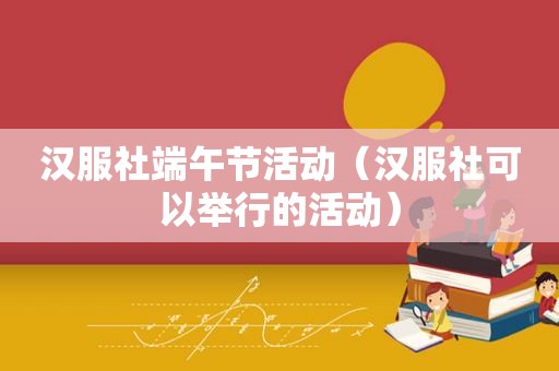 汉服社端午节活动（汉服社可以举行的活动）
