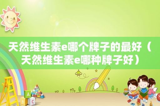 天然维生素e哪个牌子的最好（天然维生素e哪种牌子好）