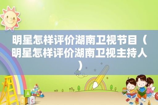 明星怎样评价湖南卫视节目（明星怎样评价湖南卫视主持人）