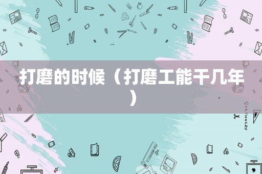 打磨的时候（打磨工能干几年）