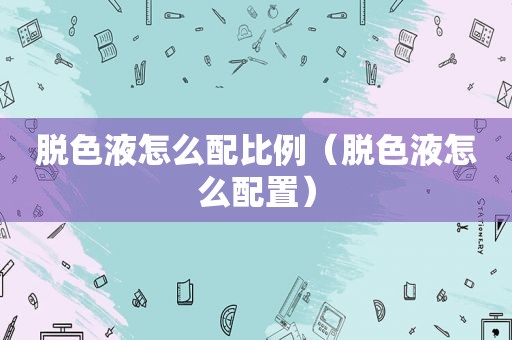 脱色液怎么配比例（脱色液怎么配置）