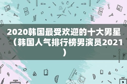 2020韩国最受欢迎的十大男星（韩国人气排行榜男演员2021）