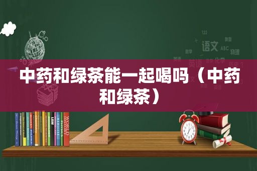 中药和绿茶能一起喝吗（中药和绿茶）