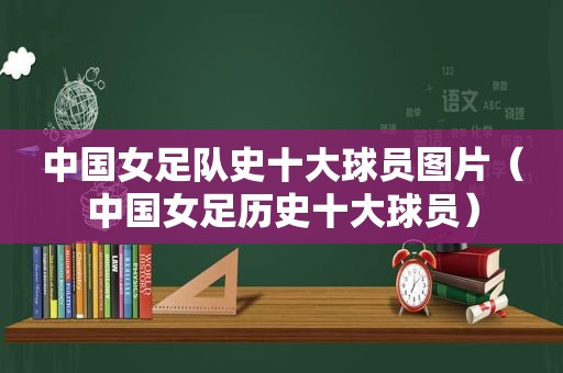 中国女足队史十大球员图片（中国女足历史十大球员）