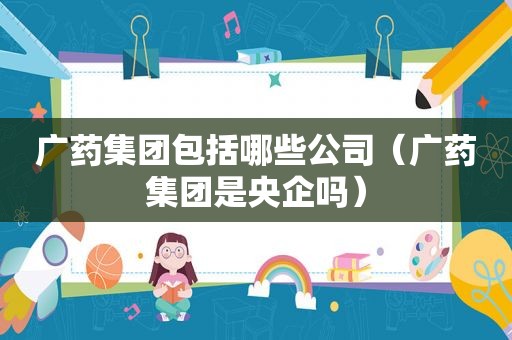 广药集团包括哪些公司（广药集团是央企吗）
