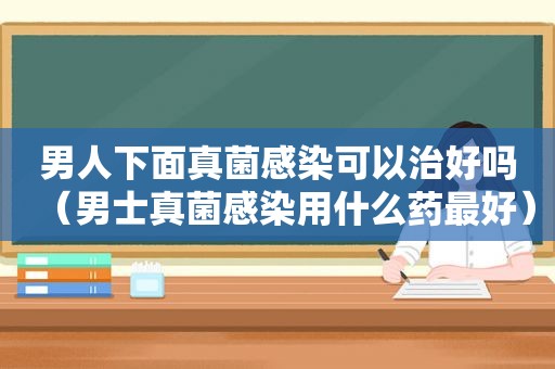 男人下面真菌感染可以治好吗（男士真菌感染用什么药最好）