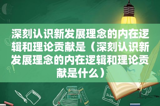 深刻认识新发展理念的内在逻辑和理论贡献是（深刻认识新发展理念的内在逻辑和理论贡献是什么）