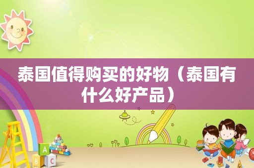 泰国值得购买的好物（泰国有什么好产品）