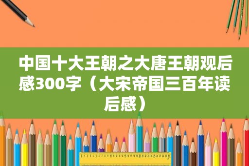 中国十大王朝之大唐王朝观后感300字（大宋帝国三百年读后感）