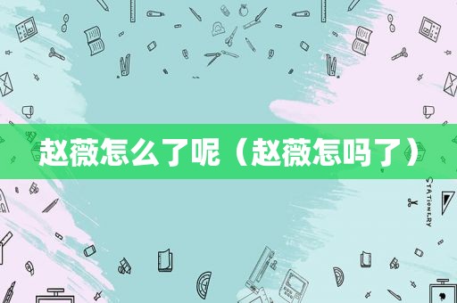 赵薇怎么了呢（赵薇怎吗了）