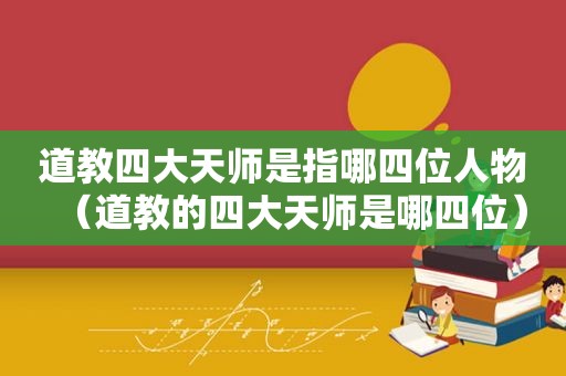 道教四大天师是指哪四位人物（道教的四大天师是哪四位）