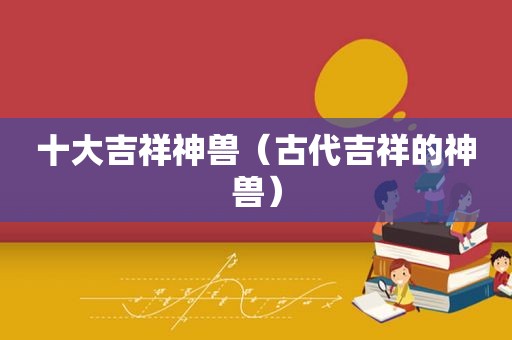十大吉祥神兽（古代吉祥的神兽）