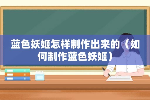 蓝色妖姬怎样制作出来的（如何制作蓝色妖姬）
