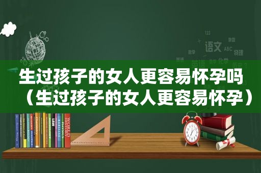 生过孩子的女人更容易怀孕吗（生过孩子的女人更容易怀孕）