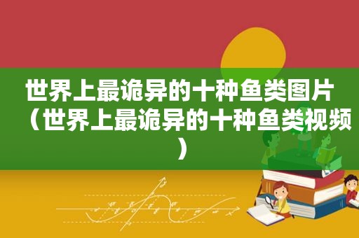 世界上最诡异的十种鱼类图片（世界上最诡异的十种鱼类视频）