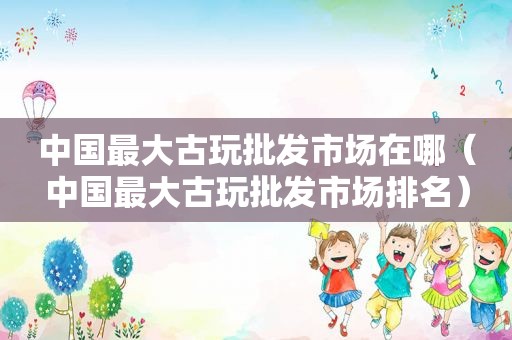 中国最大古玩批发市场在哪（中国最大古玩批发市场排名）